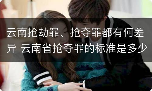 云南抢劫罪、抢夺罪都有何差异 云南省抢夺罪的标准是多少?