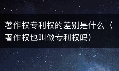 著作权专利权的差别是什么（著作权也叫做专利权吗）