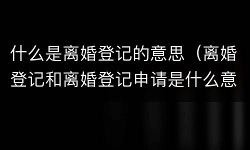 什么是离婚登记的意思（离婚登记和离婚登记申请是什么意思）