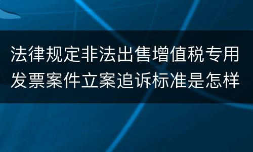 法律规定非法出售增值税专用发票案件立案追诉标准是怎样的