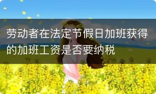 劳动者在法定节假日加班获得的加班工资是否要纳税