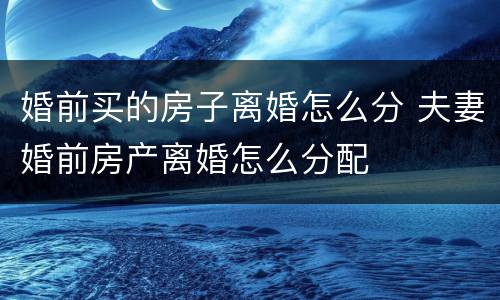 婚前买的房子离婚怎么分 夫妻婚前房产离婚怎么分配