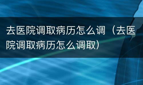 去医院调取病历怎么调（去医院调取病历怎么调取）