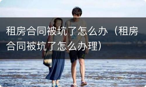 租房合同被坑了怎么办（租房合同被坑了怎么办理）