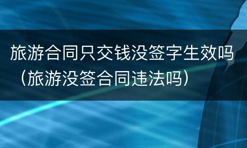 旅游合同只交钱没签字生效吗（旅游没签合同违法吗）