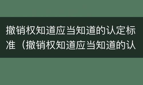 撤销权知道应当知道的认定标准（撤销权知道应当知道的认定标准是什么）