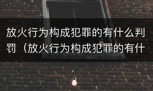 放火行为构成犯罪的有什么判罚（放火行为构成犯罪的有什么判罚吗）