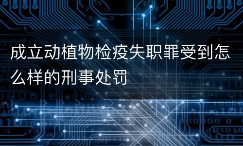 成立动植物检疫失职罪受到怎么样的刑事处罚
