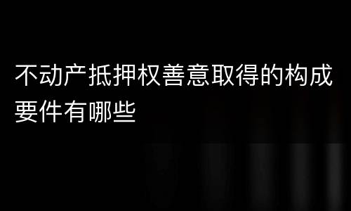 不动产抵押权善意取得的构成要件有哪些