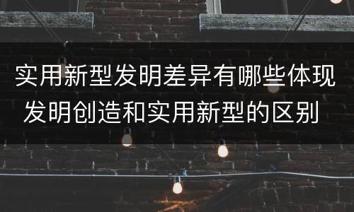 实用新型发明差异有哪些体现 发明创造和实用新型的区别