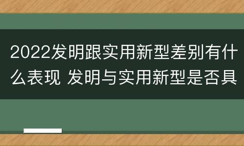 2022发明跟实用新型差别有什么表现 发明与实用新型是否具有实用性