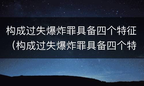 构成过失爆炸罪具备四个特征（构成过失爆炸罪具备四个特征是什么）
