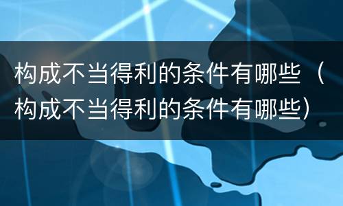 构成不当得利的条件有哪些（构成不当得利的条件有哪些）