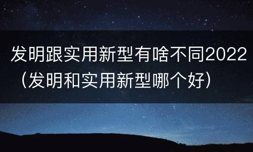 发明跟实用新型有啥不同2022（发明和实用新型哪个好）