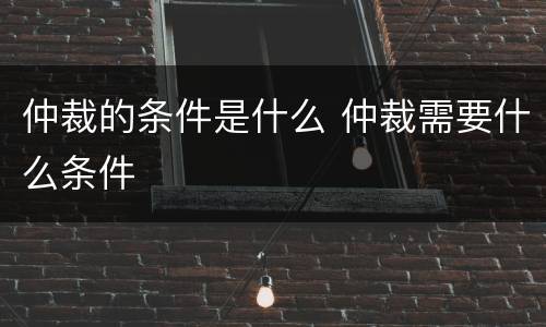 仲裁的条件是什么 仲裁需要什么条件