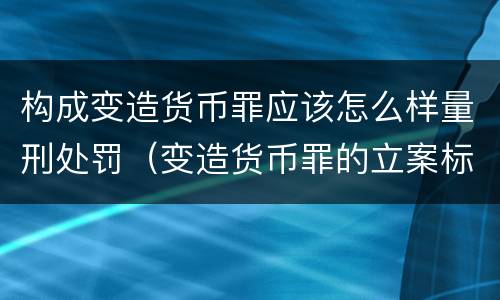 构成变造货币罪应该怎么样量刑处罚（变造货币罪的立案标准）