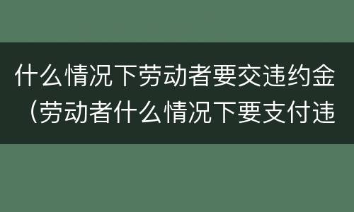 什么情况下劳动者要交违约金（劳动者什么情况下要支付违约金）