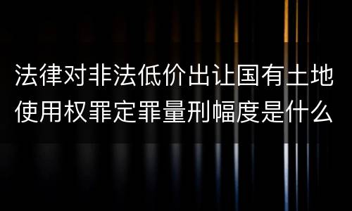 法律对非法低价出让国有土地使用权罪定罪量刑幅度是什么