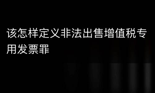 该怎样定义非法出售增值税专用发票罪