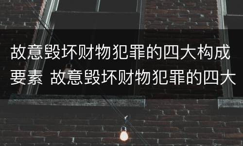 故意毁坏财物犯罪的四大构成要素 故意毁坏财物犯罪的四大构成要素是