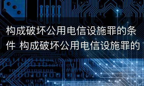 构成破坏公用电信设施罪的条件 构成破坏公用电信设施罪的条件是
