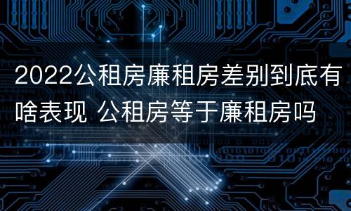 2022公租房廉租房差别到底有啥表现 公租房等于廉租房吗