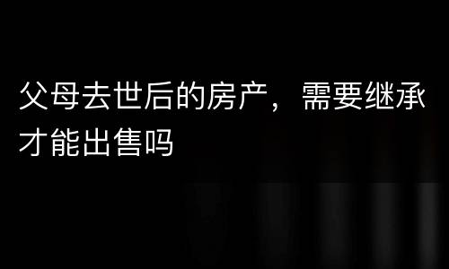 父母去世后的房产，需要继承才能出售吗