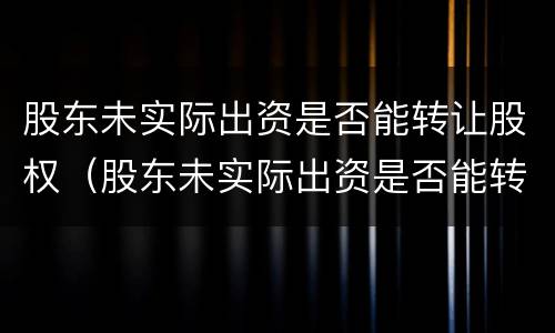 股东未实际出资是否能转让股权（股东未实际出资是否能转让股权股票）