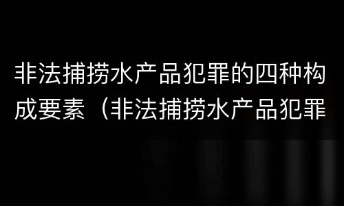 非法捕捞水产品犯罪的四种构成要素（非法捕捞水产品犯罪的四种构成要素是什么）