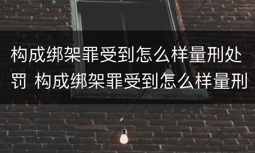 构成绑架罪受到怎么样量刑处罚 构成绑架罪受到怎么样量刑处罚