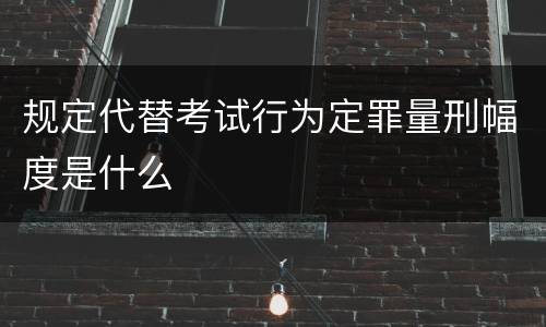 规定代替考试行为定罪量刑幅度是什么