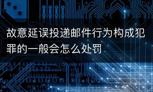 故意延误投递邮件行为构成犯罪的一般会怎么处罚