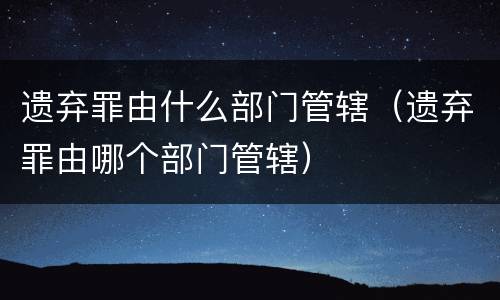 遗弃罪由什么部门管辖（遗弃罪由哪个部门管辖）