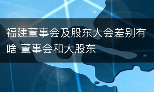 福建董事会及股东大会差别有啥 董事会和大股东