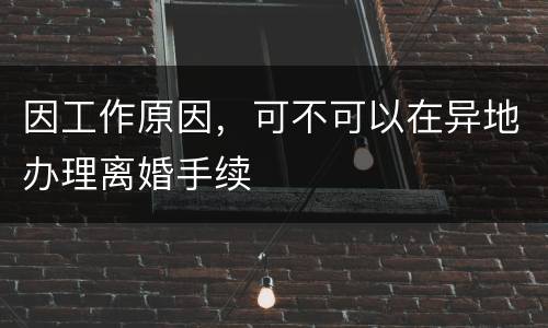 因工作原因，可不可以在异地办理离婚手续