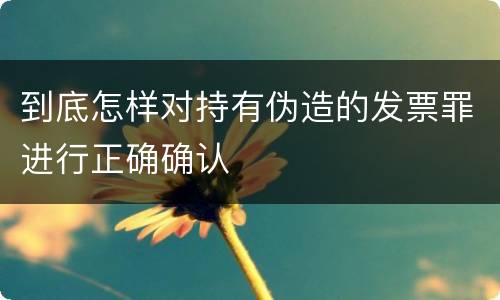 到底怎样对持有伪造的发票罪进行正确确认