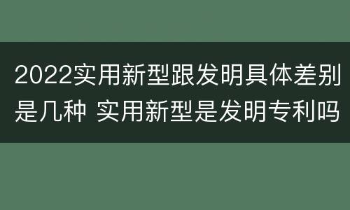 2022实用新型跟发明具体差别是几种 实用新型是发明专利吗