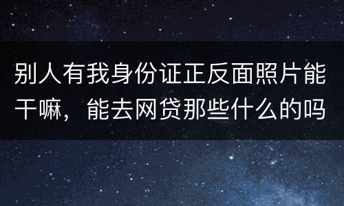 别人有我身份证正反面照片能干嘛，能去网贷那些什么的吗