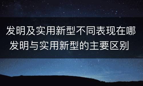 发明及实用新型不同表现在哪 发明与实用新型的主要区别