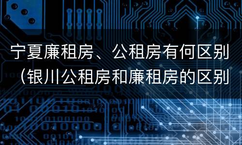 宁夏廉租房、公租房有何区别（银川公租房和廉租房的区别）