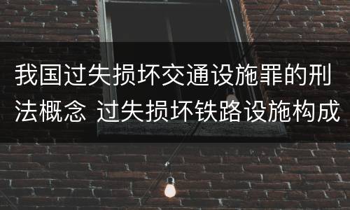 我国过失损坏交通设施罪的刑法概念 过失损坏铁路设施构成违法吗