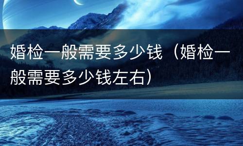 婚检一般需要多少钱（婚检一般需要多少钱左右）