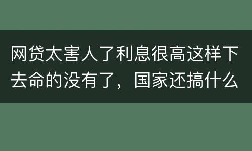 网贷太害人了利息很高这样下去命的没有了，国家还搞什么网贷