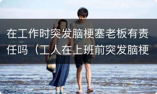 在工作时突发脑梗塞老板有责任吗（工人在上班前突发脑梗老板有责任吗）