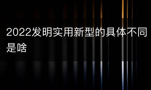 2022发明实用新型的具体不同是啥