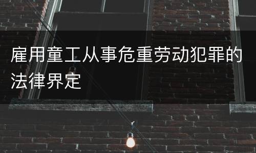 雇用童工从事危重劳动犯罪的法律界定