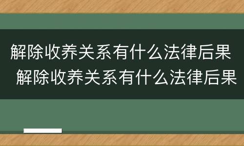 解除收养关系有什么法律后果 解除收养关系有什么法律后果嘛