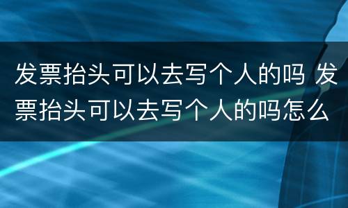 发票抬头可以去写个人的吗 发票抬头可以去写个人的吗怎么写