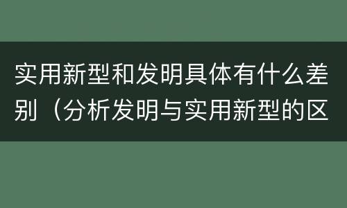 实用新型和发明具体有什么差别（分析发明与实用新型的区别）