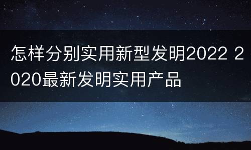 怎样分别实用新型发明2022 2020最新发明实用产品